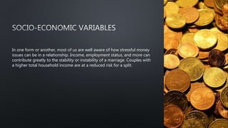 In one form or another, most of us are well aware of how stressful money
issues can be in a relationship. Income, employment status, and more can
contribute greatly to the stability or instability of a marriage. Couples with
a higher total household income are at a reduced risk for a split.
 