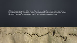 While a wife’s employment status is not shown to be a significant component to divorce,
separation, or stability, a husband’s, on the other hand, can play a substantial role in marital
discord. If a husband is unemployed, the risk of a marital rift more than triples.
 