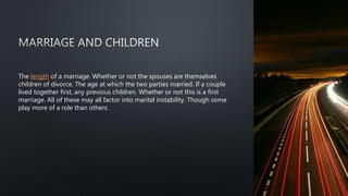 The length of a marriage. Whether or not the spouses are themselves
children of divorce. The age at which the two parties married. If a couple
lived together first, any previous children. Whether or not this is a first
marriage. All of these may all factor into marital instability. Though some
play more of a role than others.
 