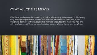 While these numbers may be interesting to look at, what exactly do they mean? Is this the way
every marriage will play out? If you and your wife have different ideas about kids, is your
relationship doomed? Just because your first marriage failed, does that mean your next one
will? No, of course not. These are broad statistical patterns gleaned from a wide sample set.
 