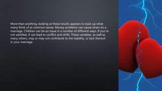 More than anything, looking at these results appears to back up what
many think of as common sense. Money problems can cause strain on a
marriage. Children can be an issue in a number of different ways. If you’re
not satisfied, it can lead to conflict and strife. These variables, as well as
many others, may or may not contribute to the stability, or lack thereof,
in your marriage.
 