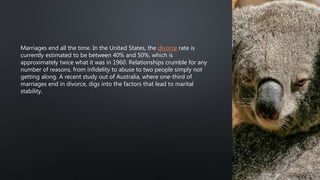 Marriages end all the time. In the United States, the divorce rate is
currently estimated to be between 40% and 50%, which is
approximately twice what it was in 1960. Relationships crumble for any
number of reasons, from infidelity to abuse to two people simply not
getting along. A recent study out of Australia, where one-third of
marriages end in divorce, digs into the factors that lead to marital
stability.
 