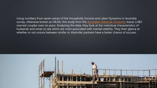 Using numbers from seven waves of the Household, Income and Labor Dynamics in Australia
survey, otherwise known as HILDA, this study from the Australian National University traces 2,482
married couples over six years. Analyzing the data, they look at the individual characteristics of
husbands and wives to see which are most associated with marital stability. They then glance at
whether or not unions between similar or dissimilar partners have a better chance of success.
 