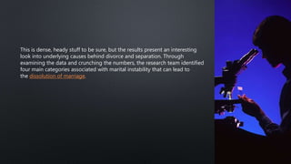 This is dense, heady stuff to be sure, but the results present an interesting
look into underlying causes behind divorce and separation. Through
examining the data and crunching the numbers, the research team identified
four main categories associated with marital instability that can lead to
the dissolution of marriage.
 