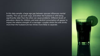 In this data sample, a large age gap between spouses influences marital
stability. This can go both ways, and either the husband or wife being
significantly older than the other can cause problems. Different levels of
education, desire for children, and even alcohol consumption all appear to
impact the relative strength of a marriage—couples where the wife drinks
more than the husband are two-thirds more likely to separate.
 