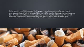 Other factors you might anticipate playing a part in shaking a marriage, however, aren’t
always as significant. Neither country of birth nor a difference in religious preferences prove to
be noteworthy marital detriments. Couples who both smoke showed no signs of increased
likelihood of separation, though when only one spouse smokes, those numbers spike.
 
