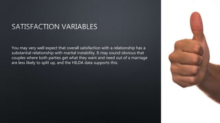 You may very well expect that overall satisfaction with a relationship has a
substantial relationship with marital instability. It may sound obvious that
couples where both parties get what they want and need out of a marriage
are less likely to split up, and the HILDA data supports this.
 
