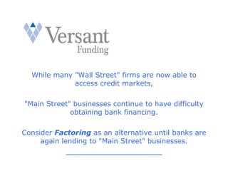 While many "Wall Street" firms are now able to
             access credit markets,

"Main Street" businesses continue to have difficulty
             obtaining bank financing.

Consider Factoring as an alternative until banks are
     again lending to "Main Street" businesses.
            __________________________
 