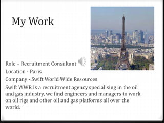 My Work
Role – Recruitment Consultant
Location - Paris
Company - Swift World Wide Resources
Swift WWR Is a recruitment agency specialising in the oil
and gas industry, we find engineers and managers to work
on oil rigs and other oil and gas platforms all over the
world.
 