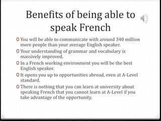 Benefits of being able to
speak French
0 You will be able to communicate with around 340 million
more people than your average English speaker.
0 Your understanding of grammar and vocabulary is
massively improved.
0 In a French working environment you will be the best
English speaker.
0 It opens you up to opportunities abroad, even at A-Level
standard.
0 There is nothing that you can learn at university about
speaking French that you cannot learn at A-Level if you
take advantage of the opportunity.
 