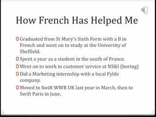 How French Has Helped Me
0 Graduated from St Mary’s Sixth Form with a B in
French and went on to study at the University of
Sheffield.
0 Spent a year as a student in the south of France.
0 Went on to work in customer service at NS&I (boring)
0 Did a Marketing internship with a local Fylde
company.
0 Moved to Swift WWR UK last year in March, then to
Swift Paris in June.
 