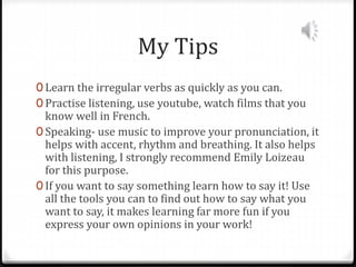 My Tips
0 Learn the irregular verbs as quickly as you can.
0 Practise listening, use youtube, watch films that you
know well in French.
0 Speaking- use music to improve your pronunciation, it
helps with accent, rhythm and breathing. It also helps
with listening, I strongly recommend Emily Loizeau
for this purpose.
0 If you want to say something learn how to say it! Use
all the tools you can to find out how to say what you
want to say, it makes learning far more fun if you
express your own opinions in your work!
 