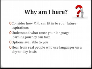 Why am I here?
0Consider how MFL can fit in to your future
aspirations
0Understand what route your language
learning journey can take
0Options available to you
0Hear from real people who use languages on a
day-to-day basis
 