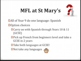 MFL at St Mary’s
0All of Year 9 do one language: Spanish
0Option choices
0Carry on with Spanish through Years 10 & 11
(GCSE)
0Pick up French from beginners level and take a
GCSE in 2 years
0Take both languages at GCSE!
0Not take any languages
 
