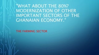 "WHAT ABOUT THE 80%?
MODERNIZATION OF OTHER
IMPORTANT SECTORS OF THE
GHANAIAN ECONOMY."
THE FARMING SECTOR
 