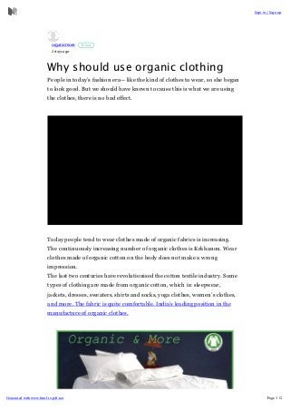 organicmore
2 days ago
Follow
Why should use organic clothing
People in today’s fashion era—like the kind of clothes to wear, so she began
to look good. But we should have known to cause this is what we are using
the clothes, there is no bad effect.
Today people tend to wear clothes made of organic fabrics is increasing.
The continuously increasing number of organic clothes is Krkhanon. Wear
clothes made of organic cotton on the body does not make a wrong
impression.
The last two centuries have revolutionised the cotton textile industry. Some
types of clothing are made from organic cotton, which is: sleepwear,
jackets, dresses, sweaters, shirts and socks, yoga clothes, women’s clothes,
and more. The fabric is quite comfortable. India’s leading position in the
manufacture of organic clothes.
Sign in / Signup
Generated withwww.html-to-pdf.net Page 1 /2
 