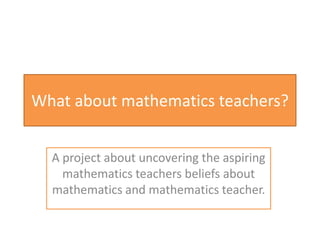 What about mathematics teachers?
A project about uncovering the aspiring
mathematics teachers beliefs about
mathematics and mathematics teachers

 