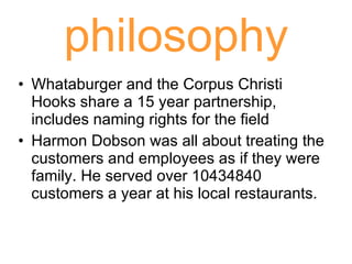 philosophy Whataburger and the Corpus Christi Hooks share a 15 year partnership, includes naming rights for the field Harmon Dobson was all about treating the customers and employees as if they were family. He served over 10434840 customers a year at his local restaurants.  