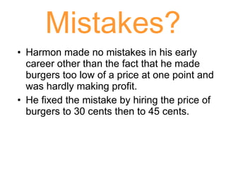 Mistakes? Harmon made no mistakes in his early career other than the fact that he made burgers too low of a price at one point and was hardly making profit. He fixed the mistake by hiring the price of burgers to 30 cents then to 45 cents. 