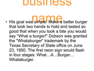business name His goal was simple: Make a better burger that took two hands to hold and tasted so good that when you took a bite you would say "What a burger!" Dobson was granted the "Whataburger" trademark by the Texas Secretary of State office on June 23, 1950. The first neon sign would flash in four stages: What…A…Burger…Whataburger.  