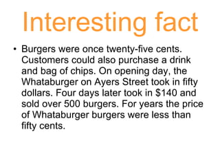Interesting fact Burgers were once twenty-five cents. Customers could also purchase a drink and bag of chips. On opening day, the Whataburger on Ayers Street took in fifty dollars. Four days later took in $140 and sold over 500 burgers. For years the price of Whataburger burgers were less than fifty cents. 