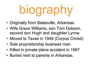 biography Originally from Batesville, Arkansas Wife Grace Williams, son Tom Dobson, second son Hugh and daughter Lynne Moved to Texas in 1949 (Corpus Christi) Sole proprietorship business man Killed in private plane accident in 1967 Buried next to parents in Arkansas.  