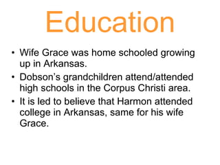 Education Wife Grace was home schooled growing up in Arkansas. Dobson’s grandchildren attend/attended high schools in the Corpus Christi area. It is led to believe that Harmon attended college in Arkansas, same for his wife Grace. 