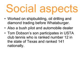 Social aspects Worked on shipbuilding, oil drilling and diamond trading before Whataburger. Also a bush pilot and automobile dealer Tom Dobson’s son participates in USTA club tennis who is ranked number 12 in the state of Texas and ranked 141 nationally. 