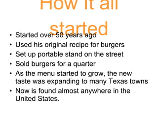 How It all started Started over 50 years ago Used his original recipe for burgers Set up portable stand on the street Sold burgers for a quarter As the menu started to grow, the new taste was expanding to many Texas towns Now is found almost anywhere in the United States. 