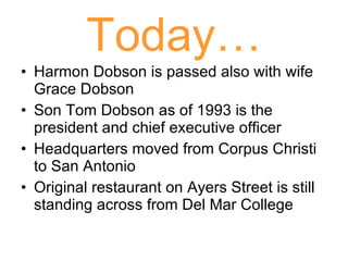 Today… Harmon Dobson is passed also with wife Grace Dobson Son Tom Dobson as of 1993 is the president and chief executive officer Headquarters moved from Corpus Christi to San Antonio Original restaurant on Ayers Street is still standing across from Del Mar College 
