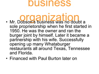 business organization Mr. Dobson’s business was no doubt a sole proprietorship when he first started in 1950. He was the owner and ran the burger joint by himself. Later it became a partnership with his wife. Successfully opening up many Whataburger restaurants all around Texas, Tennessee and Florida. Financed with Paul Burton later on 