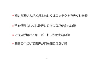 視力が悪い人がメガネもしくはコンタクトを失くした時
手を怪我もしくは骨折してマウスが使えない時
マウスが壊れてキーボードしか使えない時
騒音の中にいて音声が何も聞こえない時
9/25
 
