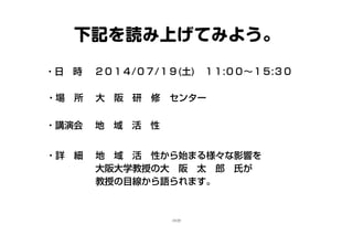 下記を読み上げてみよう。
・日　時 　２０１４/０７/１９(土)　１１:００～１５:３０
・場　所　 大　阪　研　修　センター
・講演会　 地　域　活　性
・詳　細　 地　域　活　性から始まる様々な影響を
　　　　　 大阪大学教授の大　阪　太　郎　氏が
　　　　　 教授の目線から語られます。　
15/25
 