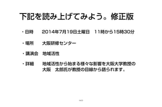 下記を読み上げてみよう。修正版
・日時　 2014年7月19日土曜日　11時から15時30分
・場所　 大阪研修センター
・講演会　地域活性
・詳細　 地域活性から始まる様々な影響を大阪大学教授の　　
　　　　 大阪　太郎氏が教授の目線から語られます。
16/25
 
