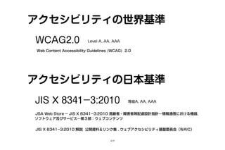 アクセシビリティの世界基準
Level A, AA, AAAWCAG2.0
Web Content Accessibility Guidelines (WCAG) 2.0
アクセシビリティの日本基準
等級A, AA, AAAJIS X 8341­3:2010
JSA Web Store ­ JIS X 8341­3:2010 高齢者・障害者等配慮設計指針―情報通信における機器，
ソフトウェア及びサービス―第３部：ウェブコンテンツ
JIS X 8341­3:2010 解説 公開資料＆リンク集 . ウェブアクセシビリティ基盤委員会（WAIC）
4/25
 
