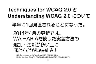 Techniques for WCAG 2.0 と
Understanding WCAG 2.0 について
半年に1回の見直しを検討されている。
2014年4月の更新では、
WAI­ARIAを使った実装方法の
追加・更新が多い上に
ほとんどがLevel A！
補足:Techniques for WCAG 2.0(WCAG 2.0実装方法集)と
Understanding WCAG 2.0(WCAG 2.0解説書)はWCAG 2.0の関連文書である。
5/25
 