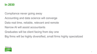12
Compliance never going away
Accounting and data science will converge
Data real time, reliable, relevant and remote
Narrow AI will assist accountants
Graduates will be client facing from day one
Big firms will be highly diversified, small firms highly specialized
In 2030
 