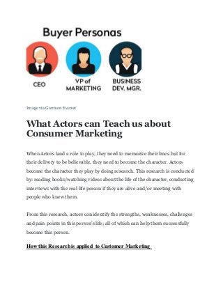 Image via Garrison Everest
What Actors can Teach us about
Consumer Marketing
When Actors land a role to play, they need to memorize their lines but for
their delivery to be believable, they need to become the character. Actors
become the character they play by doing research. This research is conducted
by: reading books/watching videos about the life of the character, conducting
interviews with the real life person if they are alive and/or meeting with
people who knew them.
From this research, actors can identify the strengths, weaknesses, challenges
and pain points in this person’s life; all of which can help them successfully
become this person.
How this Research is applied to Customer Marketing
 