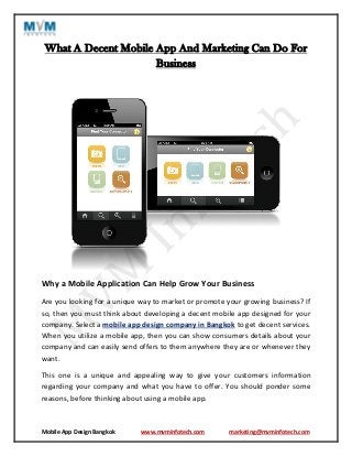 Mobile App Design Bangkok www.mvminfotech.com marketing@mvminfotech.com
What A Decent Mobile App And Marketing Can Do For
Business
Why a Mobile Application Can Help Grow Your Business
Are you looking for a unique way to market or promote your growing business? If
so, then you must think about developing a decent mobile app designed for your
company. Select a mobile app design company in Bangkok to get decent services.
When you utilize a mobile app, then you can show consumers details about your
company and can easily send offers to them anywhere they are or whenever they
want.
This one is a unique and appealing way to give your customers information
regarding your company and what you have to offer. You should ponder some
reasons, before thinking about using a mobile app.
 