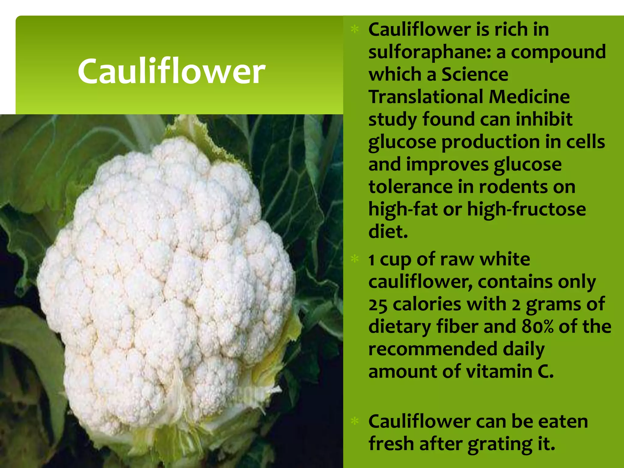  Cauliflower is rich in
sulforaphane: a compound
which a Science
Translational Medicine
study found can inhibit
glucose production in cells
and improves glucose
tolerance in rodents on
high-fat or high-fructose
diet.
 1 cup of raw white
cauliflower, contains only
25 calories with 2 grams of
dietary fiber and 80% of the
recommended daily
amount of vitamin C.
 Cauliflower can be eaten
fresh after grating it.
Cauliflower
 