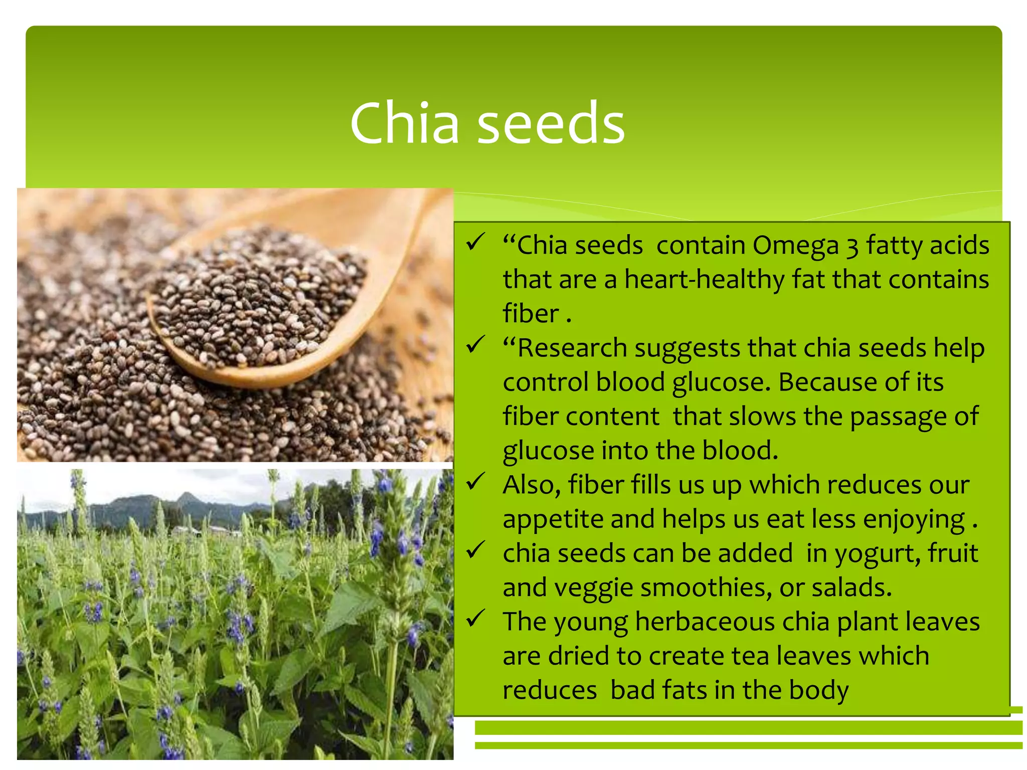 Chia seeds
 “Chia seeds contain Omega 3 fatty acids
that are a heart-healthy fat that contains
fiber .
 “Research suggests that chia seeds help
control blood glucose. Because of its
fiber content that slows the passage of
glucose into the blood.
 Also, fiber fills us up which reduces our
appetite and helps us eat less enjoying .
 chia seeds can be added in yogurt, fruit
and veggie smoothies, or salads.
 The young herbaceous chia plant leaves
are dried to create tea leaves which
reduces bad fats in the body
 