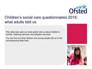 Children’s social care questionnaires 2015:
what adults told us
This slide deck sets out what adults1
told us about children’s
homes2
, fostering services3
and adoption services4
.
You can find out what children and young people told us in the
accompanying slide deck.
 