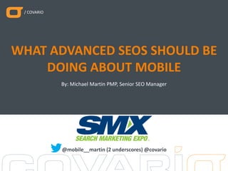 / COVARIO
By: Michael Martin PMP, Senior SEO Manager
WHAT ADVANCED SEOS SHOULD BE
DOING ABOUT MOBILE
@mobile__martin (2 underscores) @covario
 
