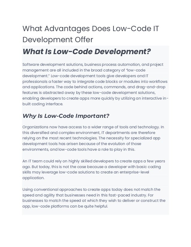What Advantages Does Low-Code IT
Development Offer
What Is Low-Code Development?
Software development solutions, business process automation, and project
management are all included in the broad category of “low-code
development.” Low-code development tools give developers and IT
professionals a faster way to integrate code blocks or modules into workflows
and applications. The code behind actions, commands, and drag-and-drop
features is abstracted away by these low-code development solutions,
enabling developers to create apps more quickly by utilizing an interactive in-
built coding interface.
Why Is Low-Code Important?
Organizations now have access to a wider range of tools and technology. In
this diversified and complex environment, IT departments are therefore
relying on the most recent technologies. The necessity for specialized app
development tools has arisen because of the evolution of those
environments, and low-code tools have a role to play in this.
An IT team could rely on highly skilled developers to create apps a few years
ago. But today, this is not the case because a developer with basic coding
skills may leverage low-code solutions to create an enterprise-level
application.
Using conventional approaches to create apps today does not match the
speed and agility that businesses need in this fast-paced industry. For
businesses to match the speed at which they wish to deliver or construct the
app, low-code platforms can be quite helpful.
 
