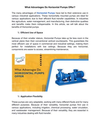 What Advantages Do Horizontal Pumps Offer?
The many advantages of Horizontal Pumps have led to their extensive use in
various industrial applications. These horizontally mounted pumps are ideal for
various applications due to their efficient fluid transfer capabilities. In industries
like agriculture, water management, and manufacturing, their distinctive qualities
and benefits make them indispensable. In this article, we will talk about the
benefits of Horizontal pumps.
¾ Efficient Use of Space
Because of their smaller stature, Horizontal Pumps take up far less room in the
vertical plane than their conventional vertical counterparts. This guarantees the
most efficient use of space in commercial and industrial settings, making them
perfect for installations with low ceilings. Because they are horizontal,
components are easier to access, streamlining maintenance.
¾ Application Flexibility
These pumps are very adaptable, working with many different fluids and for many
different purposes. Because of their versatility, horizontal pumps find use in
various applications, including irrigation, chemical processing, water circulation,
and wastewater management. Because of their versatility, they are essential in
many industries dealing with fluid transfer.
 