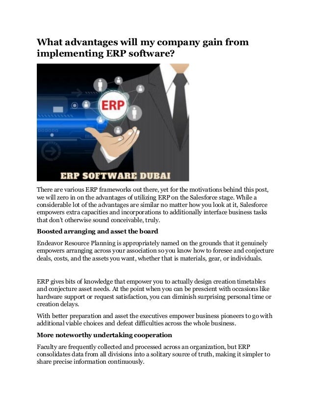 What advantages will my company gain from
implementing ERP software?
There are various ERP frameworks out there, yet for the motivations behind this post,
we will zero in on the advantages of utilizing ERP on the Salesforce stage. While a
considerable lot of the advantages are similar no matter how you look at it, Salesforce
empowers extra capacities and incorporations to additionally interface business tasks
that don’t otherwise sound conceivable, truly.
Boosted arranging and asset the board
Endeavor Resource Planning is appropriately named on the grounds that it genuinely
empowers arranging across your association so you know how to foresee and conjecture
deals, costs, and the assets you want, whether that is materials, gear, or individuals.
ERP gives bits of knowledge that empower you to actually design creation timetables
and conjecture asset needs. At the point when you can be prescient with occasions like
hardware support or request satisfaction, you can diminish surprising personal time or
creation delays.
With better preparation and asset the executives empower business pioneers to go with
additional viable choices and defeat difficulties across the whole business.
More noteworthy undertaking cooperation
Faculty are frequently collected and processed across an organization, but ERP
consolidates data from all divisions into a solitary source of truth, making it simpler to
share precise information continuously.
 