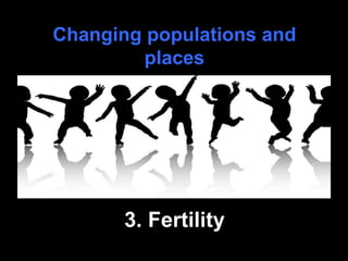 Changing populations and
places
3. Fertility
 