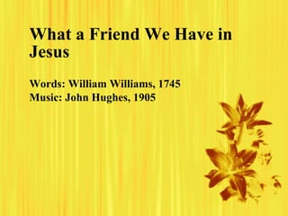 What a Friend We Have in Jesus Words: William Williams, 1745 Music: John Hughes, 1905   
