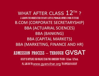 WHAT AFTER CLASS                                        12       TH
                                                                             ?
   5 GROWTH ORIENTED INNOVATIVE PROGRAMMES FOR FUTURE
B.COM (CORPORATE SECRETARYSHIP)
    BBA (ACTUARIAL SCIENCES)
         BBA (BANKING)
     BBA (CAPITAL MARKETS)
BBA (MARKETING, FINANCE AND HR)
ADMISSION PROCESS – THROUGH                              GVSAT
   GVSAT IS OFFLINE AND ONLINE EXAM FOR ADMISSION TO BBA / B.Com / B.Tech.
    PL. LOG ON TO www.gyanvihar.org TO APPEAR IN GVSAT
 