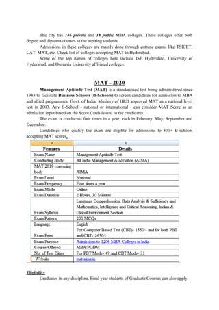 The city has 186 private and 18 public MBA colleges. These colleges offer both
degree and diploma courses to the aspiring students.
Admissions in these colleges are mainly done through entrane exams like TSICET,
CAT, MAT, etc. Check list of colleges accepting MAT in Hyderabad.
Some of the top names of colleges here include ISB Hyderabad, University of
Hyderabad, and Osmania University affiliated colleges.
MAT - 2020
Management Aptitude Test (MAT) is a standardised test being administered since
1988 to facilitate Business Schools (B-Schools) to screen candidates for admission to MBA
and allied programmes. Govt. of India, Ministry of HRD approved MAT as a national level
test in 2003. Any B-School - national or international - can consider MAT Score as an
admission input based on the Score Cards issued to the candidates.
The exam is conducted four times in a year, each in February, May, September and
December.
Candidates who qualify the exam are eligible for admissions to 800+ B-schools
accepting MAT scores.
Eligibility
Graduates in any discipline. Final year students of Graduate Courses can also apply.
 